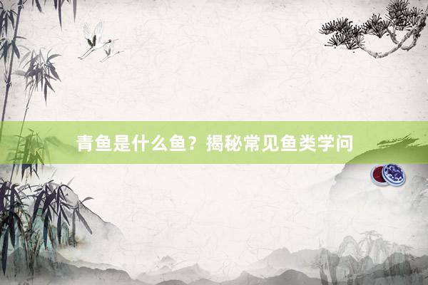 青鱼是什么鱼？揭秘常见鱼类学问
